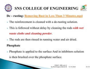 De – rusting: Removing Rust in Less Than 3 Minutes.mp4
 The reinforcement is cleaned with a de-rusting solution.
 This is followed without delay by cleaning the rods with wet
waste cloths and cleaning powder.
 The rods are then rinsed in running water and air dried.
Phosphate
 Phosphate is applied to the surface And in inhibitors solution
is then brushed over the phosphate surface.
CE6021-RRS/unit 4
by,Shanmugasundaram.N 35/3512/4/2020
 