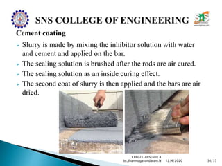 Cement coating
 Slurry is made by mixing the inhibitor solution with water
and cement and applied on the bar.
 The sealing solution is brushed after the rods are air cured.
 The sealing solution as an inside curing effect.
 The second coat of slurry is then applied and the bars are air
dried.
CE6021-RRS/unit 4
by,Shanmugasundaram.N 36/3512/4/2020
 