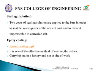 Sealing: (solution)
 Two coats of sealing solution are applied to the bars in order
to seal the micro pores of the cement coat and to make it
impermeable to corrosive salt.
Epoxy coating:
 Epoxy coating.mp4
 It is one of the effective method of coating the debars.
 Carrying out in a factory and not at site of work
CE6021-RRS/unit 4
by,Shanmugasundaram.N 37/3512/4/2020
 