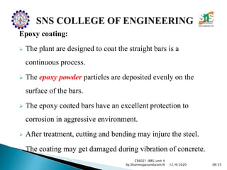 Epoxy coating:
 The plant are designed to coat the straight bars is a
continuous process.
 The epoxy powder particles are deposited evenly on the
surface of the bars.
 The epoxy coated bars have an excellent protection to
corrosion in aggressive environment.
 After treatment, cutting and bending may injure the steel.
 The coating may get damaged during vibration of concrete.
CE6021-RRS/unit 4
by,Shanmugasundaram.N 38/3512/4/2020
 