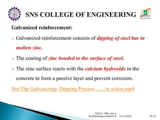 Galvanized reinforcement:
 Galvanized reinforcement consists of dipping of steel bar in
molten zinc.
 The coating of zinc bonded to the surface of steel.
 The zinc surface reacts with the calcium hydroxide in the
concrete to form a passive layer and prevent corrosion.
Hot Dip Galvanizing- Dipping Process....... in action.mp4
CE6021-RRS/unit 4
by,Shanmugasundaram.N 39/3512/4/2020
 