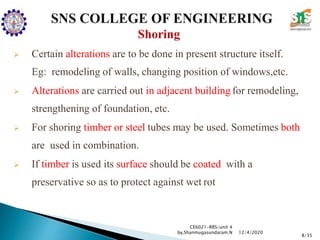 Shoring
 Certain alterations are to be done in present structure itself.
Eg: remodeling of walls, changing position of windows,etc.
 Alterations are carried out in adjacent building for remodeling,
strengthening of foundation, etc.
 For shoring timber or steel tubes may be used. Sometimes both
are used in combination.
 If timber is used its surface should be coated with a
preservative so as to protect against wet rot
CE6021-RRS/unit 4
by,Shanmugasundaram.N
8/35
12/4/2020
 