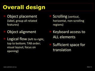Overall design  Object placement  (label, group all related features) Object alignment  Logical flow  (left to right, top to bottom; TAB order; visual layout; focus on opening) Scrolling  (vertical,  horizontal, non-scrolling regions) Keyboard access to ALL elements Sufficient space for translation 