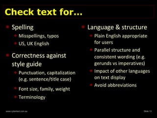 Check text for… Spelling Misspellings, typos US, UK English Correctness against style guide Punctuation, capitalization (e.g. sentence/title case) Font size, family, weight   Terminology Language & structure Plain English appropriate for users Parallel structure and consistent wording   (e.g. gerunds vs imperatives) Impact of other languages on text display Avoid abbreviations 
