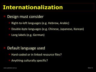 Internationalization Design must consider Right-to-left languages (e.g. Hebrew, Arabic) Double-byte languages (e.g. Chinese, Japanese, Korean) Long labels (e.g. German) Default language used Hard-coded or in linked resource files? Anything culturally specific? 