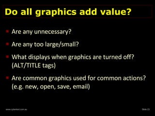 Do all graphics add value? Are any unnecessary?  Are any too large/small?  What displays when graphics are turned off? (ALT/TITLE tags) Are common graphics used for common actions? (e.g. new, open, save, email) 