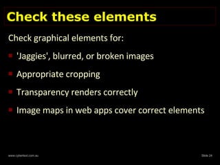 Check these elements Check graphical elements for: 'Jaggies', blurred, or broken images Appropriate cropping Transparency renders correctly Image maps in web apps cover correct elements  