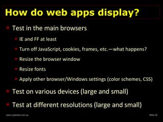 How do web apps display? Test in the main browsers IE and FF at least Turn off JavaScript, cookies, frames, etc.—what happens? Resize the browser window Resize fonts Apply other browser/Windows settings (color schemes, CSS) Test on various devices   (large and small) Test at different resolutions   (large and small) 