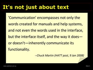 It's not just about text 'Communication' encompasses not only the words created for manuals and help systems, and not even the words used in the interface, but the interface itself, and the way it does—or doesn't—inherently communicate its functionality. --Chuck Martin (HATT post, 9 Jan 2008) 