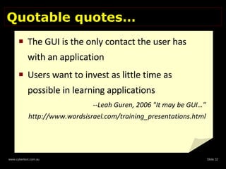 Quotable quotes… The GUI is the only contact the user has with an application Users want to invest as little time as possible in learning applications --Leah Guren, 2006 "It may be GUI…" http://www.wordsisrael.com/training_presentations.html  