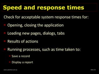 Speed and response times Check for acceptable system response times for: Opening, closing the application Loading new pages, dialogs, tabs Results of actions Running processes, such as time taken to: Save a record Display a report 