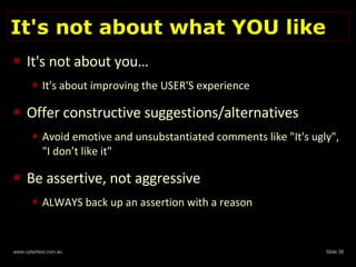 It's not about what YOU like It's not about you… It's about improving the USER'S experience Offer constructive suggestions/alternatives Avoid emotive and unsubstantiated comments like "It's ugly", "I don’t like it"  Be assertive, not aggressive ALWAYS back up an assertion with a reason 