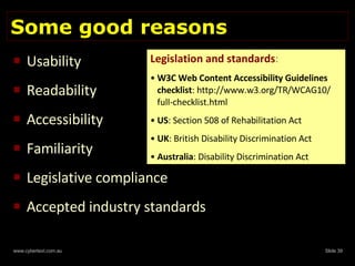 Some good reasons Usability Readability Accessibility Familiarity Legislative compliance Accepted industry standards Legislation and standards : W3C Web Content Accessibility Guidelines checklist : http://www.w3.org/TR/WCAG10/ full-checklist.html US : Section 508 of Rehabilitation Act UK : British Disability Discrimination Act Australia : Disability Discrimination Act 