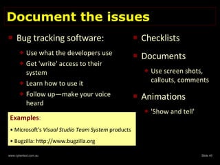 Document the issues Bug tracking software:   Use what the developers use Get 'write' access to their system Learn how to use it Follow up—make your voice heard Checklists Documents Use screen shots, callouts, comments Animations 'Show and tell' Examples : Microsoft's  Visual Studio Team System  products Bugzilla: http://www.bugzilla.org  