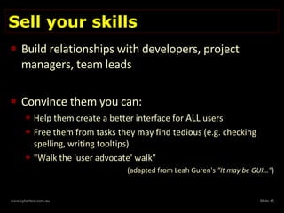 Sell your skills Build relationships with developers, project managers, team leads Convince them you can: Help them create a better interface for  ALL  users Free them from tasks they may find tedious (e.g. checking spelling, writing tooltips) "Walk the 'user advocate' walk" (adapted from Leah Guren's  "It may be GUI…" ) 