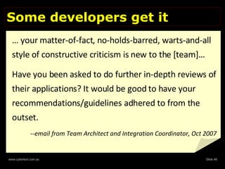 Some developers get it …  your matter-of-fact, no-holds-barred, warts-and-all style of constructive criticism is new to the [team]…  Have you been asked to do further in-depth reviews of their applications? It would be good to have your recommendations/guidelines adhered to from the outset.   --email from Team Architect and Integration Coordinator, Oct 2007 