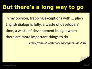 But there's a long way to go In my opinion, trapping exceptions with … plain English dialogs is folly; a waste of developers’ time, a waste of development budget when there are more important things to do.  --email from QA Tester (ex-colleague), Jan 2007 