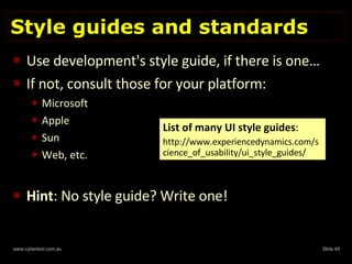 Style guides and standards Use development's style guide, if there is one… If not, consult those for your platform: Microsoft Apple Sun Web, etc. Hint : No style guide? Write one! List of many UI style guides : http://www.experiencedynamics.com/science_of_usability/ui_style_guides/ 