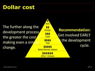 Dollar cost  The further along the development process, the greater the cost of making even a simple change.  Recommendation: Get involved EARLY in the development cycle.  $ Spec $$ Design $$$ Code $$$$ Test $$$$$ Beta/internal release $$$$$$ After release 