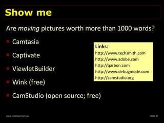 Show me Are  moving  pictures worth more than 1000 words?  Camtasia Captivate ViewletBuilder Wink (free) CamStudio (open source; free) Links : http://www.techsmith.com http://www.adobe.com  http://qarbon.com http://www.debugmode.com http://camstudio.org 