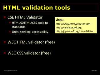HTML validation tools CSE HTML Validator  HTML/XHTML/CSS code to standards Links, spelling, accessibility W3C HTML validator (free) W3C CSS validator (free) Links : http://www.htmlvalidator.com http://validator.w3.org  http://jigsaw.w3.org/css-validator 