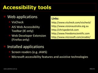 Accessibility tools Web applications VisCheck AIS Web Accessibility Toolbar (IE only)  Web Developer Extension (Firefox only) Installed applications Screen readers (e.g. JAWS) Microsoft accessibility features and assistive technologies Links : http://www.vischeck.com/vischeck/ http://www.visionaustralia.org.au http://chrispederick.com http://www.freedomscientific.com http://www.microsoft.com/enable/ 
