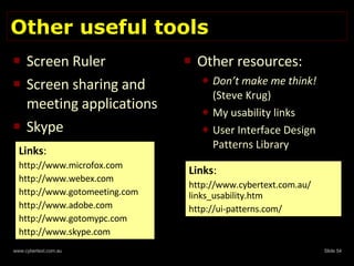 Other useful tools Screen Ruler Screen sharing and meeting applications Skype  Other resources: Don’t make me think!  (Steve Krug) My usability links User Interface Design Patterns Library Links : http://www.microfox.com http://www.webex.com http://www.gotomeeting.com http://www.adobe.com http://www.gotomypc.com http://www.skype.com Links : http://www.cybertext.com.au/ links_usability.htm http://ui-patterns.com/ 
