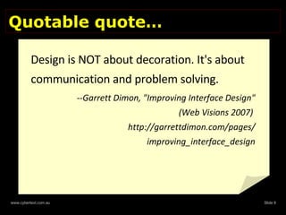 Quotable quote… Design is NOT about decoration. It's about communication and problem solving.  --Garrett Dimon, "Improving Interface Design" (Web Visions 2007)  http://garrettdimon.com/pages/ improving_interface_design 