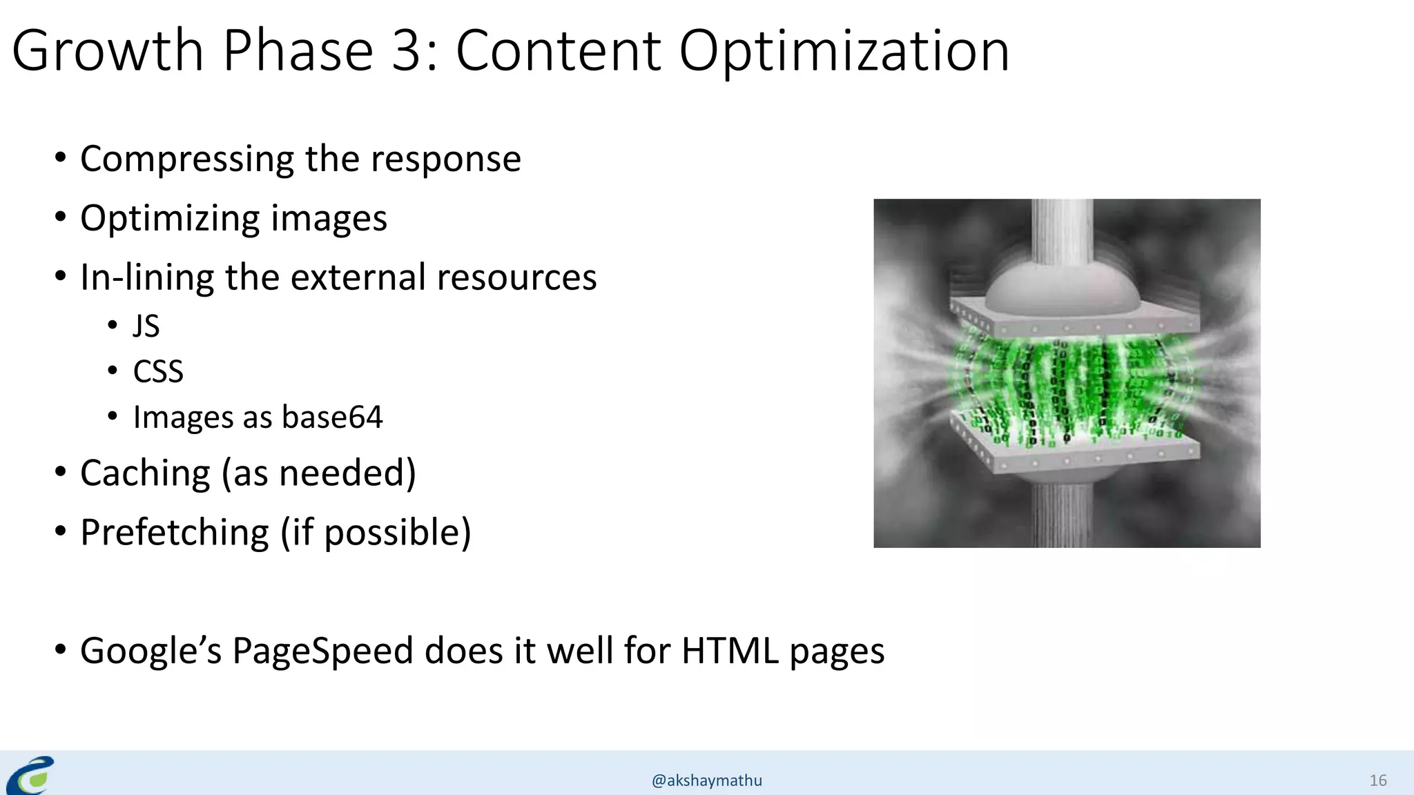 Growth Phase 3: Content Optimization
• Compressing the response
• Optimizing images
• In-lining the external resources
• JS
• CSS
• Images as base64
• Caching (as needed)
• Prefetching (if possible)
• Google’s PageSpeed does it well for HTML pages
@akshaymathu 16
 
