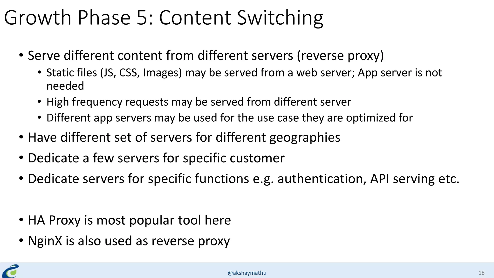 Growth Phase 5: Content Switching
• Serve different content from different servers (reverse proxy)
• Static files (JS, CSS, Images) may be served from a web server; App server is not
needed
• High frequency requests may be served from different server
• Different app servers may be used for the use case they are optimized for
• Have different set of servers for different geographies
• Dedicate a few servers for specific customer
• Dedicate servers for specific functions e.g. authentication, API serving etc.
• HA Proxy is most popular tool here
• NginX is also used as reverse proxy
@akshaymathu 18
 