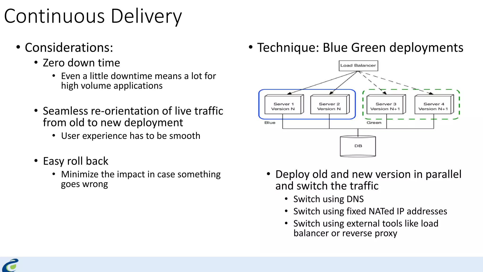 Continuous Delivery
• Considerations:
• Zero down time
• Even a little downtime means a lot for
high volume applications
• Seamless re-orientation of live traffic
from old to new deployment
• User experience has to be smooth
• Easy roll back
• Minimize the impact in case something
goes wrong
• Technique: Blue Green deployments
• Deploy old and new version in parallel
and switch the traffic
• Switch using DNS
• Switch using fixed NATed IP addresses
• Switch using external tools like load
balancer or reverse proxy
 