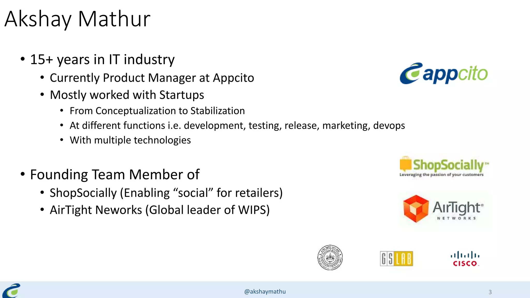 Akshay Mathur
• 15+ years in IT industry
• Currently Product Manager at Appcito
• Mostly worked with Startups
• From Conceptualization to Stabilization
• At different functions i.e. development, testing, release, marketing, devops
• With multiple technologies
• Founding Team Member of
• ShopSocially (Enabling “social” for retailers)
• AirTight Neworks (Global leader of WIPS)
@akshaymathu 3
 