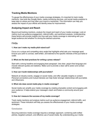 Tracking Media Mentions
To gauge the effectiveness of your media coverage strategies, it’s important to track media
mentions. Use tools like Google Alerts, media monitoring services, and social media analytics to
keep tabs on where and how often your brand is mentioned. This information can help you
assess the impact of your efforts and identify areas for improvement.
Analyzing Impact and Reach
Beyond just tracking mentions, analyze the impact and reach of your media coverage. Look at
metrics such as audience engagement, referral traffic, and sentiment analysis. Understanding
these factors will provide insights into how well your media coverage is resonating with your
target audience and whether it’s driving the desired outcomes.
FAQs
1. How can I make my media pitch stand out?
Focus on a unique and compelling story angle that highlights what sets your message apart.
Ensure your pitch is concise, well-written, and tailored to the specific interests of the journalist or
outlet.
2. What are the best practices for writing a press release?
Start with a strong headline and engaging lead paragraph. Use clear, jargon-free language and
include relevant quotes and statistics. Make sure to provide a clear call to action and contact
information.
3. How can I build relationships with journalists?
Network at industry events, engage on social media, and offer valuable insights or content.
Personal connections and mutual interests can help foster stronger relationships with journalists
and influencers.
4. What role does social media play in media coverage?
Social media can amplify your media coverage by creating shareable content and engaging with
your audience. It helps extend your message’s reach and fosters a community around your
brand.
5. How do I measure the success of my media coverage?
Track media mentions and analyze metrics such as audience engagement, referral traffic, and
sentiment. These indicators will help you assess the effectiveness of your media coverage
strategies.
Conclusion
Securing extensive media coverage requires a strategic approach, combining well-crafted
pitches, targeted outreach, and effective use of social media. By understanding your media
 