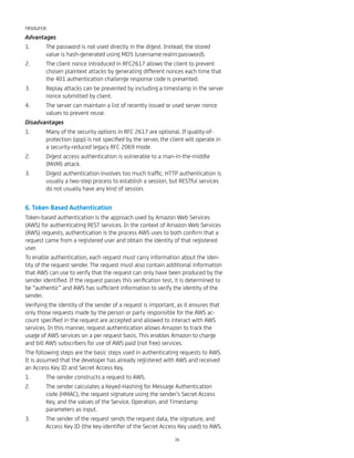 resource.
Advantages
1. The password is not used directly in the digest. Instead, the stored
value is hash-generated using MD5 (username:realm:password).
2. The client nonce introduced in RFC2617 allows the client to prevent
chosen plaintext attacks by generating different nonces each time that
the 401 authentication challenge response code is presented.
3. Replay attacks can be prevented by including a timestamp in the server
nonce submitted by client.
4. The server can maintain a list of recently issued or used server nonce
values to prevent reuse.
Disadvantages
1. Many of the security options in RFC 2617 are optional. If quality-of-
protection (qop) is not speciﬁed by the server, the client will operate in
a security-reduced legacy RFC 2069 mode.
2. Digest access authentication is vulnerable to a man-in-the-middle
(MitM) attack.
3. Digest authentication involves too much trafﬁc. HTTP authentication is
usually a two-step process to establish a session, but RESTful services
do not usually have any kind of session.
6. Token-Based Authentication
Token-based authentication is the approach used by Amazon Web Services
(AWS) for authenticating REST services. In the context of Amazon Web Services
(AWS) requests, authentication is the process AWS uses to both conﬁrm that a
request came from a registered user and obtain the identity of that registered
user.
To enable authentication, each request must carry information about the iden-
tity of the request sender. The request must also contain additional information
that AWS can use to verify that the request can only have been produced by the
sender identiﬁed. If the request passes this veriﬁcation test, it is determined to
be “authentic” and AWS has sufﬁcient information to verify the identity of the
sender.
Verifying the identity of the sender of a request is important, as it ensures that
only those requests made by the person or party responsible for the AWS ac-
count speciﬁed in the request are accepted and allowed to interact with AWS
services. In this manner, request authentication allows Amazon to track the
usage of AWS services on a per request basis. This enables Amazon to charge
and bill AWS subscribers for use of AWS paid (not free) services.
The following steps are the basic steps used in authenticating requests to AWS.
It is assumed that the developer has already registered with AWS and received
an Access Key ID and Secret Access Key.
1. The sender constructs a request to AWS.
2. The sender calculates a Keyed-Hashing for Message Authentication
code (HMAC), the request signature using the sender’s Secret Access
Key, and the values of the Service, Operation, and Timestamp
parameters as input.
3. The sender of the request sends the request data, the signature, and
Access Key ID (the key-identiﬁer of the Secret Access Key used) to AWS.
36
 