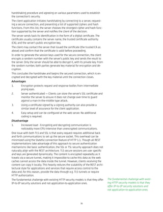handshaking procedure and agreeing on various parameters used to establish
the connection's security.
The client application initiates handshaking by connecting to a server, request-
ing a secure connection, and presenting a list of supported ciphers and hash
functions. From this list, the server chooses the strongest cipher and hash func-
tion supported by the server and notiﬁes the client of the decision.
The server sends back its identiﬁcation in the form of a digital certiﬁcate. The
certiﬁcate usually contains the server name, the trusted certiﬁcate authority
(CA), and the server's public encryption key.
The client may contact the server that issued the certiﬁcate (the trusted CA as
above) and conﬁrm that the certiﬁcate is valid before proceeding.
In order to generate the session keys used for the secure connection, the client
encrypts a random number with the server's public key and sends the result to
the server. Only the server should be able to decrypt it, with its private key. From
the random number, both parties generate key material for encryption and de-
cryption.
This concludes the handshake and begins the secured connection, which is en-
crypted and decrypted with the key material until the connection closes.
Advantages
1. Encryption protects request and response bodies from intermediate
prying eyes.
2. Server authenticated — Clients can store the server's SSL certiﬁcate and
monitor the server to ensure it does not change over time to guard
against a man-in-the-middle type attack.
3. Using a certiﬁcate signed by a signing authority can also provide a
similar level of assurance for the client application.
4. Easy setup and can be conﬁgured at the web server. No additional
coding is required.
Disadvantage
1. Increased load - Encrypting and decrypting communication is
noticeably more CPU-intensive than unencrypted communications.
One issue with both TLS and SSL is that every request requires additional back
and forth communications to set up the secure socket. This overhead can be
minimized using the Stateful connection feature of HTTP 1.1. Though all REST
implementations take advantage of this approach to secure authentication
mechanisms like basic authentication, the SSL or TSL security approach does not
naturally align with the REST architecture. TLS secure sessions are user speciﬁc
and keys are generated dynamically. The content is encrypted repeatedly as it
travels via a secure tunnel, making it impossible to cache this data as the web
caches cannot access the data inside the tunnel. However, clients receiving the
content can copy it locally. This heavily reduces the scalability of the REST archi-
tectural style for applications and services that require access control to the
data and, for this reason, provide the data through e.g. TLS tunnels or require
HTTP authorization.
The fundamental challenge with existing HTTP security models is that they offer
IP-to-IP security solutions and not application-to-application ones.
The fundamental challenge with exist-
ing HTTP security models is that they
offer IP-to-IP security solutions and
not application-to-application ones.
38
 