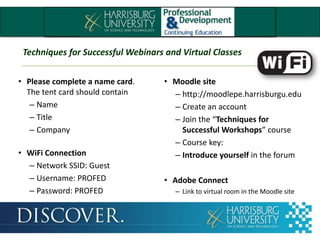 Techniques for Successful Webinars and Virtual Classes
• Please complete a name card.
The tent card should contain
– Name
– Title
– Company
• WiFi Connection
– Network SSID: Guest
– Username: PROFED
– Password: PROFED
• Moodle site
– http://moodlepe.harrisburgu.edu
– Create an account
– Join the “Techniques for
Successful Workshops” course
– Course key:
– Introduce yourself in the forum
• Adobe Connect
– Link to virtual room in the Moodle site
Techniques for Successful Webinars and Virtual Classes
 