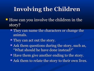 Involving the Children
   How can you involve the children in the
    story?
     They can name the characters or change the
      animals.
     They can act out the story.

     Ask them questions during the story, such as,
      “What should he have done instead?”
     Have them give another ending to the story.

     Ask them to relate the story to their own lives.
 
