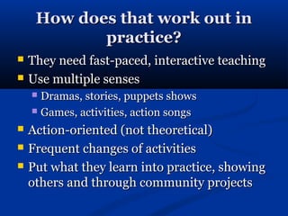 How does that work out in
            practice?
   They need fast-paced, interactive teaching
   Use multiple senses
     Dramas, stories, puppets shows
     Games, activities, action songs

   Action-oriented (not theoretical)
   Frequent changes of activities
   Put what they learn into practice, showing
    others and through community projects
 