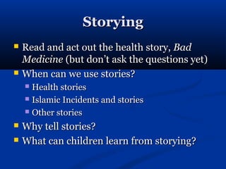 Storying
   Read and act out the health story, Bad
    Medicine (but don’t ask the questions yet)
   When can we use stories?
     Health stories
     Islamic Incidents and stories

     Other stories

   Why tell stories?
   What can children learn from storying?
 