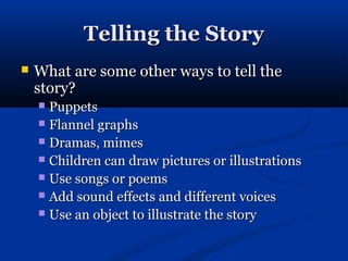 Telling the Story
   What are some other ways to tell the
    story?
     Puppets
     Flannel graphs
     Dramas, mimes
     Children can draw pictures or illustrations
     Use songs or poems
     Add sound effects and different voices
     Use an object to illustrate the story
 