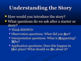 Understanding the Story
   How would you introduce the story?
   What questions do we ask after a starter or
    story?
     Think SHOWD:
     Observation questions: What did you See?
     Interpretation questions: What is Happening?
      Why?
     Application questions: Does this happen in
      Our place? What should we Do about it?
 