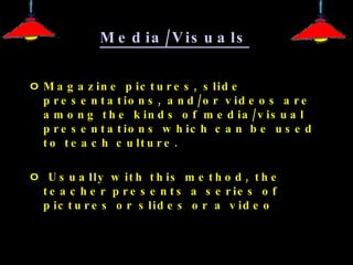 Media/Visuals   Magazine pictures, slide presentations, and/or videos are among the kinds of media/visual presentations which can be used to teach culture. Usually with this method, the teacher presents a series of pictures or slides or a video 