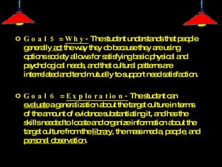 Goal 5  =  Why-  The student understands that people generally  act  the way they do because they are using options society allows for satisfying basic physical and psychological needs, and that cultural patterns are interrelated and tend mutually to support need satisfaction.  Goal 6  =  Exploration-  The student can  evaluate  a generalization about the target culture in terms of the amount of evidence substantiating it, and has the skills needed to locate and organize information about the target culture from the  library , the mass media, people, and  personal observation .  