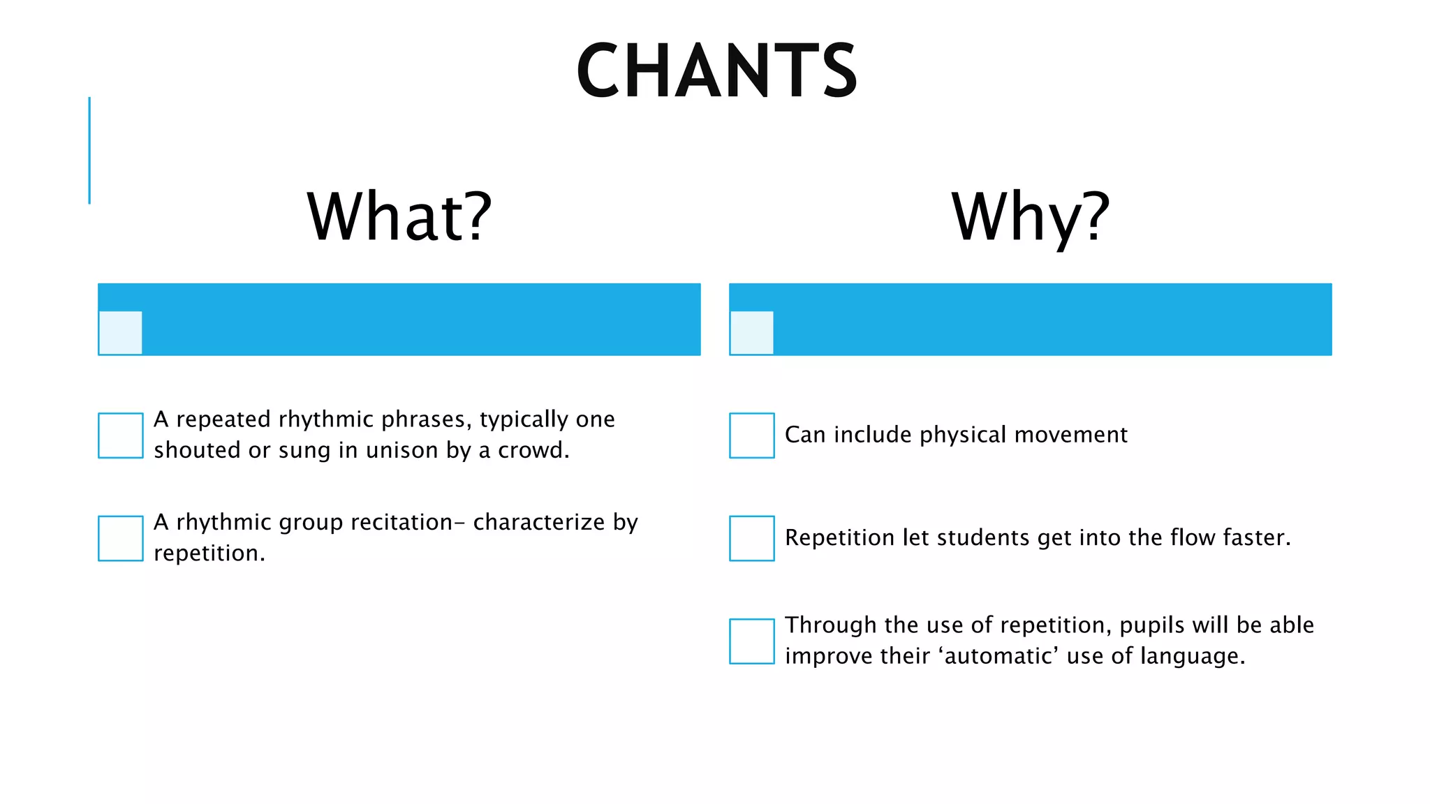 CHANTS
What?
A repeated rhythmic phrases, typically one
shouted or sung in unison by a crowd.
A rhythmic group recitation- characterize by
repetition.
Why?
Can include physical movement
Repetition let students get into the flow faster.
Through the use of repetition, pupils will be able
improve their ‘automatic’ use of language.