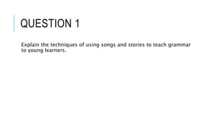 QUESTION 1
Explain the techniques of using songs and stories to teach grammar
to young learners.
 