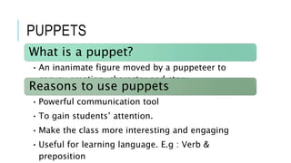 PUPPETS
What is a puppet?
• An inanimate figure moved by a puppeteer to
convey emotion, character and story.
Reasons to use puppets
• Powerful communication tool
• To gain students’ attention.
• Make the class more interesting and engaging
• Useful for learning language. E.g : Verb &
preposition
 