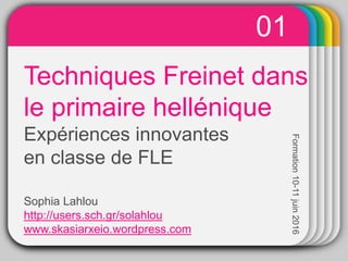 WINTERTemplateTechniques Freinet dans
le primaire hellénique
Expériences innovantes
en classe de FLE
Sophia Lahlou
http://users.sch.gr/solahlou
www.skasiarxeio.wordpress.com
01
Formation10-11juin2016
 