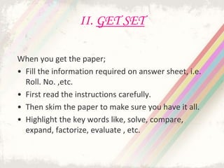 II. GET SET
When you get the paper;
• Fill the information required on answer sheet, i.e.
Roll. No. ,etc.
• First read the instructions carefully.
• Then skim the paper to make sure you have it all.
• Highlight the key words like, solve, compare,
expand, factorize, evaluate , etc.
 
