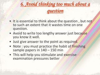 6. Avoid thinking too much about a
question
• It is essential to think about the question , but not
to such an extent that it wastes time on one
question.
• Avoid to write too lengthy answer just because
you know it well.
• Just give answer to the point as required.
• Note : you must practice the habit of finishing
sample papers in 140 – 150 min
• This will help you stimulate and exercise
examination pressures better
 
