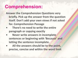 Answer the Comprehension Questions very
briefly. Pick up the answer from the question
itself. Don’t add your own views if not asked
for. Comprehension Passage
• There’s no need to write the entire
paragraph or copying exactly
• Never write answers in incomplete
sentences or beginning with ‘Because’ and
letting the sentence incomplete.
• All the answers should be to the point,
precise, concise and within the word limit
Comprehension:
 